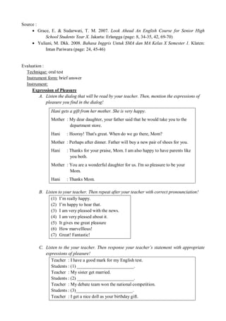 Source : 
 Grace, E. & Sudarwati, T. M. 2007. Look Ahead An English Course for Senior High 
School Students Year X. Jakarta: Erlangga (page: 8, 34-35, 42, 69-70) 
 Yuliani, M. Dkk. 2008. Bahasa Inggris Untuk SMA dan MA Kelas X Semester 1. Klaten: 
Intan Pariwara (page: 24, 45-46) 
Evaluation : 
Technique: oral test 
Instrument form: brief answer 
Instrument: 
Expression of Pleasure 
A. Listen the dialog that will be read by your teacher. Then, mention the expressions of 
pleasure you find in the dialog! 
Hani gets a gift from her mother. She is very happy. 
Mother : My dear daughter, your father said that he would take you to the 
department store. 
Hani : Hooray! That's great. When do we go there, Mom? 
Mother : Perhaps after dinner. Father will buy a new pair of shoes for you. 
Hani : Thanks for your praise, Mom. I am also happy to have parents like 
you both. 
Mother : You are a wonderful daughter for us. I'm so pleasure to be your 
Mom. 
Hani : Thanks Mom. 
B. Listen to your teacher. Then repeat after your teacher with correct pronounciation! 
(1) I’m really happy. 
(2) I’m happy to hear that. 
(3) I am very pleased with the news. 
(4) I am very pleased about it. 
(5) It gives me great pleasure 
(6) How marvelllous! 
(7) Great! Fantastic! 
C. Listen to the your teacher. Then response your teacher’s statement with appropriate 
expressions of pleasure! 
Teacher : I have a good mark for my English test. 
Students : (1) _________________________. 
Teacher : My sister get married. 
Students : (2) _________________________. 
Teacher : My debate team won the national competition. 
Students : (3)_________________________. 
Teacher : I get a nice doll as your birthday gift. 
 