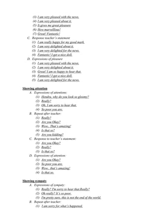 (3) I am very pleased with the news. 
(4) I am very pleased about it. 
(5) It gives me great pleasure 
(6) How marvelllous! 
(7) Great! Fantastic! 
C. Response teacher’s statement 
(1) I am really happy for my good mark. 
(2) I am very delighted about it. 
(3) I am very delighted for the news. 
(4) Fantastic! I get a nice doll. 
D. Expressions of pleasure 
(1) I am very pleased with the news. 
(2) I am very delighted about it. 
(3) Great! I am so happy to hear that. 
(4) Fantastic! I get a nice doll. 
(5) I am very delighted for the news. 
Showing attention 
A. Expressions of attentions: 
(1) Hendra, why do you look so gloomy? 
(2) Really? 
(3) Oh, I am sorry to hear that. 
(4) So poor you are. 
B. Repeat after teacher: 
(1) Really? 
(2) Are you Okay? 
(3) Wow.. That’s amazing! 
(4) Is that so? 
(5) Are you kidding? 
C. Response to teacher’s statement: 
(1) Are you Okay? 
(2) Really? 
(3) Is that so? 
D. Expressions of attention: 
(1) Are you Okay? 
(2) So poor you are. 
(3) Wow.. that’s amazing! 
(4) Is that so. 
Showing sympaty 
A. Expressions of sympaty: 
(1) Really? I'm sorry to hear that.Really? 
(2) Oh really? It’s so poor. 
(3) I'm pretty sure, this is not the end of the world. 
B. Repeat after teacher: 
(1) I am sorry for what’s happened. 
 