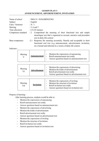 LESSON PLAN 3 
ANNOUNCEMENT, ADVERTICEMENT, INVITATION 
Name of school : SMA N 1 SUKABINGUNG 
Subject : English 
Class / Semester : X / 1 
Meeting : 5, 6 and 7 
Time allocation : 6 X 45 minutes 
Competence standard : 2. Comprehend the meaning of short functional text and simple 
monologue text that’s organized as recount, narrative and procedure 
text in daily life context 
Base competence :2.1 Response the meaning accurately, fluently and acceptable in short 
functional oral text (e.g announcement, advertisement, invitation, 
etc.) formal and informal in a variety of daily life context 
Indicator : 
Meeting 
V Announcement 
- Mention the expressions of announcing 
- Retell announcement text orally 
- Answer questions based on announcement text 
Meeting 
VI Advertisement 
- Mention the expressions of advertising 
- Mention the kinds of advertisement 
- Retell advertisement text orally 
- Answer questions based on advertisement text 
Meeting 
VII Invitation 
- Mention the expressions of inviting 
- Mention the structure of invitation 
- Retell invitation text orally 
- Answer questions based on invitation text 
Purpose of learning : 
After learning process, students would be able to: 
- Mention the expressions of announcing 
- Retell announcement text orally 
- Answer questions based on announcement text 
- Mention the expressions of advertising 
- Mention the kinds of advertisement 
- Retell advertisement text orally 
- Answer questions based on advertisement text 
- Mention the expressions of inviting 
- Mention the structure of invitation 
- Retell invitation text orally 
- Answer questions based on invitation text 
 