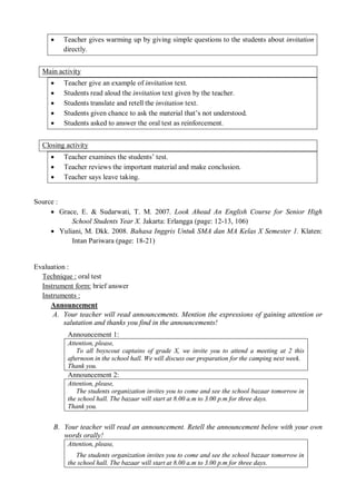 Teacher gives warming up by giving simple questions to the students about invitation 
directly. 
Main activity 
 Teacher give an example of invitation text. 
 Students read aloud the invitation text given by the teacher. 
 Students translate and retell the invitation text. 
 Students given chance to ask the material that’s not understood. 
 Students asked to answer the oral test as reinforcement. 
Closing activity 
 Teacher examines the students’ test. 
 Teacher reviews the important material and make conclusion. 
 Teacher says leave taking. 
Source : 
 Grace, E. & Sudarwati, T. M. 2007. Look Ahead An English Course for Senior High 
School Students Year X. Jakarta: Erlangga (page: 12-13, 106) 
 Yuliani, M. Dkk. 2008. Bahasa Inggris Untuk SMA dan MA Kelas X Semester 1. Klaten: 
Intan Pariwara (page: 18-21) 
Evaluation : 
Technique : oral test 
Instrument form: brief answer 
Instruments : 
Announcement 
A. Your teacher will read announcements. Mention the expressions of gaining attention or 
salutation and thanks you find in the announcements! 
Announcement 1: 
Attention, please, 
To all boyscout captains of grade X, we invite you to attend a meeting at 2 this 
afternoon in the school hall. We will discuss our preparation for the camping next week. 
Thank you. 
Announcement 2: 
Attention, please, 
The students organization invites you to come and see the school bazaar tomorrow in 
the school hall. The bazaar will start at 8.00 a.m to 3.00 p.m for three days. 
Thank you. 
B. Your teacher will read an announcement. Retell the announcement below with your own 
words orally! 
Attention, please, 
The students organization invites you to come and see the school bazaar tomorrow in 
the school hall. The bazaar will start at 8.00 a.m to 3.00 p.m for three days. 
 