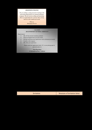 ADERTISING TRAINEE 
We are seeking a young person for training in the 
advertising departement of a national publising 
company. The job involves selling and marketing. 
This is an opportunity for a person with a strong 
interest in the commercial world. 
Write to: 
Managing Director 
D. Your teacher will read an advertisement. Answer the questions based on the text orally! 
Questions: 
(1) What position is advertised? 
(2) What are the requirements for that position? 
(3) What must an applicant send? 
(4) Whom does an applicant send his/her application letter? 
(5) What are the names of the parts of an ad? 
Invitation 
A. Your teacher would read an invitation letter. Mention the expression of inviting based on 
the text you heard! 
Dear Amanda, 
Would you come to my house for dinner on Saturday, December 28, 2013 at 7 
o’clock? I’ll be waiting for you. 
Yours, Nabila 
B. Listen your teacher while read an invitation. Mention the structures you find in the 
invitation letter! 
Invitation Structure of invitation letter: 
Boy Scout Organization 
SMU Mahardika Jl. Panembahan Senopati 55 
Yogyakarta 
Telp. 0274 562976 
(1) writter: _________________ 
To: All boy scout captains of Grade X 
We invite you attend a meeting at 2:00 p.m in the school hall 
this afternoon. 
Agenda: preparation for camping. 
Please come on time 
Anna Joko 
Secretary 
Chairperson 
(2) day time: _______________ 
(3) agenda: ________________ 
(4) address: ________________ 
(5) for whom: ______________ 
C. Your teacher will read an announcement. Retell the invitation below with your own 
words orally! 
VACANCY 
RECEPTIONIST/ GENERAL ASSISTANT 
Requirements: 
 Min. D3 Secretarial Academy graduate 
 Fluent in English both oral and written 
 Having a good personal appearance and a pleasant personality 
 Familiar with computer 
 Min. One year experience 
Please send your application letter, CC, recent photograph & 
expected salary to: 
Nusa Dua Hotel 
Jl. Kelengkeng Raya 3 Jakarta 
 