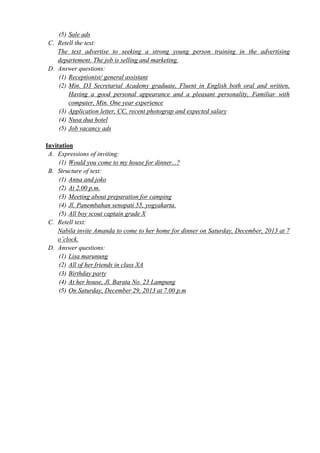 (5) Sale ads 
C. Retell the text: 
The text advertise to seeking a strong young person training in the advertising 
departement. The job is selling and marketing. 
D. Answer questions: 
(1) Receptionist/ general assistant 
(2) Min. D3 Secretarial Academy graduate, Fluent in English both oral and written, 
Having a good personal appearance and a pleasant personality, Familiar with 
computer, Min. One year experience 
(3) Application letter, CC, recent photograp and expected salary 
(4) Nusa dua hotel 
(5) Job vacancy ads 
Invitation 
A. Expressions of inviting: 
(1) Would you come to my house for dinner...? 
B. Structure of text: 
(1) Anna and joko 
(2) At 2.00 p.m. 
(3) Meeting about preparation for camping 
(4) Jl. Panembahan senopati 55, yogyakarta. 
(5) All boy scout captain grade X 
C. Retell text: 
Nabila invite Amanda to come to her home for dinner on Saturday, December, 2013 at 7 
o’clock. 
D. Answer questions: 
(1) Lisa marunung 
(2) All of her friends in class XA 
(3) Birthday party 
(4) At her house, Jl. Barata No. 23 Lampung 
(5) On Saturday, December 29, 2013 at 7.00 p.m 
 