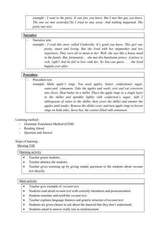 example : I went to the party. It was fun, you know. But I met this guy you know. 
The one we met yesterday?So I tried to stay away. And nothing happened. The 
party was nice. 
Narrative 
- Narrative text 
example : I read this story called Cinderella. It’s good you know. This girl was 
pretty, smart and loving. But she lived with her stepmother and two 
stepsisters. They were all so mean to her. Well, she was like a house maid 
in the family. But, fortunately. . .she met this handsome prince. A prince is 
rich, right? And he fell in love with her. So You can guess . . . she lived 
happily ever after. 
Procedure 
- Procedure text 
example: Make apple’s rings. You need apples, butter, confectioner sugar, 
water,and cinnamon. Take the apples and wash, core and cut crosswise 
into slices. Heat butter in a skillet. Place the apple rings in a single layer 
in the skillet and sprinkle lightly with confection’s sugar. Add 2 
tablespoons of water to the skillet, then cover the skillet and simmer the 
apples until tender. Remove the skillet cover and turn apple rings to brown 
rings on both sides. Serve hot, the centres filled with cinnamon. 
Learning method : 
- Grammar Translation Method (GTM) 
- Reading Aloud 
- Question and Answer 
Steps of learning : 
Meeting VIII 
Opening activity 
 Teacher greets students. 
 Teacher absence the students. 
 Teacher gives warming up by giving simple questions to the students about recount 
text directly. 
Main activity 
 Teacher give example of recount text. 
 Students read aloud recount text with correctly intonation and pronounciation 
 Students translate and retell the recount text. 
 Teacher explains language features and generic structure of recount text. 
 Students are given chance to ask about the material that they don’t understand. 
 Students asked to answer orally test as reinforcement. 
 