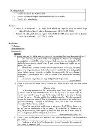 Closing activity 
 Teacher examines the students’ test. 
 Teacher reviews the important material and make conclusion. 
 Teacher says leave taking. 
Source : 
 Grace, E. & Sudarwati, T. M. 2007. Look Ahead An English Course for Senior High 
School Students Year X. Jakarta: Erlangga (page: 14-16, 30-33, 59-62) 
 Yuliani, M. Dkk. 2008. Bahasa Inggris Untuk SMA dan MA Kelas X Semester 1. Klaten: 
Intan Pariwara (page: 12-15, 23-25, 45-47) 
Evaluation : 
Technique : 
Instrument form: 
Instruments : 
Recount 
A. Listen your teacher while read a recount text. Mention the language features of the text! 
Last weekend, my friends and I went camping. We reached the camping 
ground after we walked for about one and a half hour from the parking lot. We 
built the camp next to a small river. It was getting darker and colder, so we 
built a fire camp. 
The next day, we spent our time observing plantation and insects while the 
girls were preparing meals. In the afternoon we went to the river and caught 
some fish for supper. At night, we held a fire camp night. We sang, danced, 
read poetry, played magic tricks, and even some of us performed a standing 
comedy. 
On Monday, we packed our bags and got ready to go home. 
Text by Agus Molgana 
B. Listen to your teacher when read a recount text. Retell the text with your own words 
orally! 
Meeting a Star 
On Saturday morning at 9:30, I was walking down Sunda Street, looking for 
a record store. A man stopped me and asked me the way to the Hyatt Hotel. I 
wasn't sure exactly where it was, but I walked with him to the end of Sunda 
Street. He was very friendly, and his face looked so familiar. Then I remembered 
where the Hyatt was and told him how to get there. He thanked me and tried to 
give me something. I thought it was money. I said 'no' at first, but he really 
wanted me to have it, so I took it. 
I found the record store and listened to a few records. D' Masive had a new 
record that was number two in the top twenty. I decided to buy it. I looked in my 
bag for my wallet and found a piece of paper the man gave me. It was a photo. I 
was so surprised! He was a singer in D' Masive! 
Adapted from New Horizons in English 4, 2002 
C. Listen to your teacher when read a recount text. Mention the generic structure of the text 
you heard! 
I woke up at about five o'clock yesterday. It wasn't a regular day, because I 
was about to propose a girl. 
 