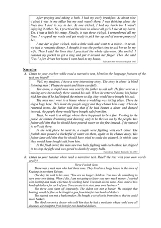 After praying and taking a bath, I had my early breakfast. At about nine 
o'clock I was in my office but my soul wasn't there. I was thinking about the 
lines that I had to say to her. At one o'clock, I had my lunch but I wasn't 
enjoying it either. So, I practiced the lines to almost all girls I met at my lunch. 
Yes, I was a little bit crazy. Finally, it was three o'clock. I remembered all my 
lines. I wrapped my works and got ready to pick her up and of course proposed 
her. 
I met her at four o'clock, took a little walk and went to a movie. At seven, 
we had a romantic dinner. I thought it was the perfect time to ask her to be my 
wife. Then I said the lines that I practiced the whole afternoon. She smiled. I 
reached my pocket to get a ring and put it around her finger. Then she said 
"Yes." After driven her home I went back to my house. 
Taken from New Horizons in English, 2002 
Narrative 
A. Listen to your teacher while read a narrative text. Mention the language features of the 
text you heard! 
Well, my students, I have a very interesting story. The story is about ‘a blind 
listening man’. Please be quiet and listen carefully. 
You know, a stupid man was sent by his father to sell salt. He first went to a 
mining area but nobody there wanted his salt. When he returned home, his father 
told him that if he had helped the miners to dig, they would have bought his salt. 
The man next went to a house where a wedding was taking place. There he 
dug a huge hole. This made the people angry and they chased him away. When he 
returned home, his father told him that if he had beaten a drum and danced 
instead, the people there would have bought salt from him. 
Then, he went to a village where there happened to be a fire. Rushing to the 
place, he started drumming and dancing, only to be thrown out by the people. His 
father told him that he should have poured water on the fire instead, if he wanted 
to sell salt there. 
In the next place he went to, a couple were fighting with each other. The 
foolish man poured a bucketful of water on them, again to be chased away. His 
father later told him that he should have tried to settle the quarrel, in which case 
they would have bought salt from him. 
In the final event, the man saw two bulls fighting with each other. He stepped 
in to stop the fight and was gored to death by angry bulls. 
Taken from English Bestseller 12, 2001 
B. Listen to your teacher when read a narrative text. Retell the text with your own words 
orally! 
Three Foolish Sons 
There was a rich man who had three sons. They lived in a large house in the town of 
Keelung in northern Taiwan. 
One day, he said to his sons, "You are no longer children. You must do something to 
earn your own living. When I die, I am not going to leave you very much money. I started 
with nothing and made a fortune by working hard. You must do the same. Now, here is two 
hundred dollars for each of you. You can use it to start your own business." 
The three sons went off separately. The eldest son met a hunter. He thought that 
hunting would be fine so he bought a gun from him for two hundred dollars. 
The second son met a basketmaker. He bought a set of tools from him so that he could 
make baskets. 
The third son met a doctor who told him that he had a medicine which could cure all 
diseases. He bought it from him for two hundred dollars. 
 