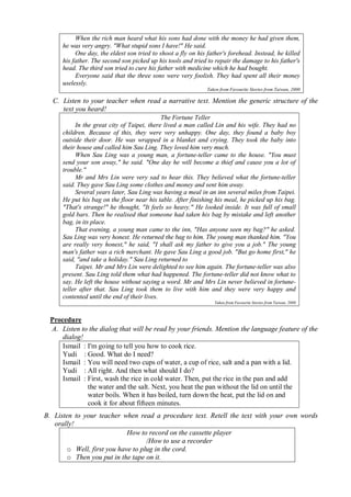 When the rich man heard what his sons had done with the money he had given them, 
he was very angry. "What stupid sons I have!" He said. 
One day, the eldest son tried to shoot a fly on his father's forehead. Instead, he killed 
his father. The second son picked up his tools and tried to repair the damage to his father's 
head. The third son tried to cure his father with medicine which he had bought. 
Everyone said that the three sons were very foolish. They had spent all their money 
uselessly. 
Taken from Favourite Stories from Taiwan, 2000 
C. Listen to your teacher when read a narrative text. Mention the generic structure of the 
text you heard! 
The Fortune Teller 
In the great city of Taipei, there lived a man called Lin and his wife. They had no 
children. Because of this, they were very unhappy. One day, they found a baby boy 
outside their door. He was wrapped in a blanket and crying. They took the baby into 
their house and called him Sau Ling. They loved him very much. 
When Sau Ling was a young man, a fortune-teller came to the house. "You must 
send your son away," he said. "One day he will become a thief and cause you a lot of 
trouble." 
Mr and Mrs Lin were very sad to hear this. They believed what the fortune-teller 
said. They gave Sau Ling some clothes and money and sent him away. 
Several years later, Sau Ling was having a meal in an inn several miles from Taipei. 
He put his bag on the floor near his table. After finishing his meal, he picked up his bag. 
"That's strange!" he thought, "It feels so heavy." He looked inside. It was full of small 
gold bars. Then he realised that someone had taken his bag by mistake and left another 
bag, in its place. 
That evening, a young man came to the inn, "Has anyone seen my bag?" he asked. 
Sau Ling was very honest. He returned the bag to him. The young man thanked him. "You 
are really very honest," he said, "I shall ask my father to give you a job." The young 
man's father was a rich merchant. He gave Sau Ling a good job. "But go home first," he 
said, "and take a holiday." Sau Ling returned to 
Taipei. Mr and Mrs Lin were delighted to see him again. The fortune-teller was also 
present. Sau Ling told them what had happened. The fortune-teller did not know what to 
say. He left the house without saying a word. Mr and Mrs Lin never believed in fortune-teller 
after that. Sau Ling took them to live with him and they were very happy and 
contented until the end of their lives. 
Taken from Favourite Stories from Taiwan, 2000 
Procedure 
A. Listen to the dialog that will be read by your friends. Mention the language feature of the 
dialog! 
Ismail : I'm going to tell you how to cook rice. 
Yudi : Good. What do I need? 
Ismail : You will need two cups of water, a cup of rice, salt and a pan with a lid. 
Yudi : All right. And then what should I do? 
Ismail : First, wash the rice in cold water. Then, put the rice in the pan and add 
the water and the salt. Next, you heat the pan without the lid on until the 
water boils. When it has boiled, turn down the heat, put the lid on and 
cook it for about fifteen minutes. 
B. Listen to your teacher when read a procedure text. Retell the text with your own words 
orally! 
How to record on the cassette player 
/How to use a recorder 
o Well, first you have to plug in the cord. 
o Then you put in the tape on it. 
 
