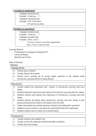 Accepting an appoinment 
- Ungkapan membuat janji 
Example : Could you . . .? 
- Ungkapan menerima janji 
Example : O.K. I’ll be there 
I’ll wait for you there 
Declining an appoinment 
- Ungkapan membuat janji 
Example : Could you . . .? 
- Ungkapan menolak janji 
Example : Sorry, I can’t 
I ‘m sorry, I have to cancel my appoinment 
Sorry, I can’t. I am very busy 
Learning Method : 
- Communicative Language Teaching (CLT) 
- Listen and Repeat 
- Question and Answer 
Steps of learning : 
Meeting I 
Opening activity 
 Teacher greets students. 
 Teacher absence the students. 
 Teacher gives warming up by giving simple questions to the students about 
introduction, greeting and leave taking directly. 
Main activity 
 Teacher explain the expressions and respons of introduction, greeting and leave 
taking. 
 Students repeat the expressions and respons of introduction, greeting and leave taking. 
 Students mention and response the expressions of introduction, greeting and leave 
taking. 
 Students practice the dialog about introduction, greeting and leave taking in pair/ 
group communicatively based on the dialog in the text book. 
 Teaher and students do question and answer based on the dialog that’s practiced. 
 Students are given chance to ask about the material that they don’t understand. 
 Students asked to answer orally test as reinforcement. 
Closing activiy 
 Teacher examines the students’ test. 
 Teacher reviews the important material and make conclusion. 
 Teacher says leave taking. 
 