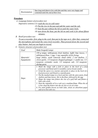 Reorientation: 
Sau Ling took them to live with him and they were very happy and 
contented until the end of their lives. 
Procedure 
A. Language feature of procedure text 
Imperative sentence:(1) wash the rice in cold water 
(2) Put the rice in the pan and add the water and the salt. 
(3) heat the pan without the lid on until the water boils. 
(4) turn down the heat, put the lid on and cook it for about fifteen 
minutes. 
B. Retell procedure text 
To use a recorder, first, plug in the cord, then put in the tape on it. After that, connected 
the microphone and tested the voice level recorder. Then pressed down the record and 
play button. And you can begin to record. 
C. Generic structure of procedure text 
Goal Make bregedel tempe 
Materials/ 
Equipments: 
150 g tempe, tablespoons fried shallots, kaffir lime leaves, 1 
tablespoon flour, 1 egg, 1 cup vegetable oil for frying 
large chilies, seeds removed, small chilie, 2 red shallots, 2 
cloves garlic, 1/2 teaspoon chopped galangal, 1 candle nut, 1/2 
teaspoon coriander seeds, 1/2 teaspoon salt, 1/4 teaspoon 
shrimp paste 
Steps: 
1. Mash the tempe with a fork or place in the bowl of a food 
processor and blend until it resembles coarse bread crumbs. 
2. Grind the spices in a mortar and pestle or place in the bowl of a 
food processor and blend to a smooth paste. 
3. Put the mashed tempe in a bowl and mix with the spice paste, fried 
shallots and lime leaves. Stir in the flour, followed by the egg. 
4. Shape the tempe into fritters the size of a golf ball and flatten a 
little with a fork. 
5. Heat the vegetable oil in a wok over a medium flame. When the oil 
is hot, drop the fritters into the oil, five or six at a time. 
6. Fry until golden brown on both sides, drain on absorbent paper 
and serve hot with rice. 
 