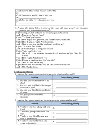 A : My name is Eka Febrian. You can call me Eka. 
B : ____________________________. 
C : Hi, My name is Aprilia. Nice to meet you. 
D : ___________________________. 
X : Hello, I am Dilla. Very pleased to meet you. 
Y : ____________________________. 
C. Practice the dialog below in front of the class with your group! Use intonation, 
expression, and pronounciation correctly! 
Cipto waiting for Andi and Yani, his new colleague at the airport. 
Andi : Excuse me. Are you Henri? 
Cipto : Yes. I'm Cipto Susanto. 
Andi : How do you do, Cipto? I'm Andi from University of Jakarta. 
Cipto : How do you do, Cipto. Nice to see you. 
Andi : Nice to meet you, too. Did you have a good journey? 
Cipto : Yes. It was fine, thanks. 
Andi : Let me help you to bring your suitcase. 
Cipto : That's very kind of you. 
Andi : Not at all. Let me introduce you to my friend. Yani this is Cipto. Cipto this 
is Yani. 
Yani : Hello, Cipto. Nice to meet you. 
Cipto : Pleased to meet you, too. How's the trip? 
Yani : Well, It's nice and exciting. 
Cipto : Great, then. You must be tired. I'll take you to the Hotel first. 
Andi : OK. Thanks, Cipto. 
Greeting/ leave taking 
A. Mention the expressions of greeting based on the situation below orally! 
Situation Expression of greeting 
1. You meet your teacher in front of the 
school. 1. _______________________________ 
2. You meet your neighbor in the way you 
come back to home. 2. _______________________________ 
3. You meet your friend in the mall in the 
afternoon. 3. _______________________________ 
4. You greet your teacher in the 
4. _______________________________ 
classroom. 
B. Mention the expressions of leave taking based on the situation below orally! 
Situation Expression of greeting 
1. You leave your nice talking with your 
friend 1. _______________________________ 
2. You would go to your bedroom that 
night. 2. _______________________________ 
3. You leave your friend because you 
want to go to canteen. 3. _______________________________ 
4. You leave your mother when you 
4. _______________________________ 
would go to school. 
 