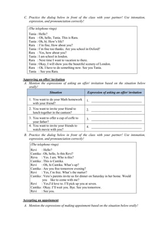 C. Practice the dialog below in front of the class with your partner! Use intonation, 
expression, and pronounciation correctly! 
(The telephone rings) 
Tania : Hello? 
Rara : Oh, hello, Tania. This is Rara. 
Tania : Oh, hi. How’s life? 
Rara : I’m fine, How about you? 
Tania : I’m fine too thanks. Are you school in Oxford? 
Rara : Yes, how about you? 
Tania : I am school in london. 
Rara : Next time I want to vacation to there. 
Tania : Okay, I will show you the beautiful scenery of London. 
Rara : Ok. I have to do something now. See you Tania. 
Tania : See you Rara. 
Approving an offer/ invitation 
A. Mention the expressions of asking an offer/ invitation based on the situation below 
orally! 
Situation Expression of asking an offer/ invitation 
1. You want to do your Math homework 
with your friend? 
1. _______________________________ 
2. You want to invite your friend to 
lunch together in the canteen? 
2. _______________________________ 
3. You want to offer a cup of coffe to 
your father? 
3. _______________________________ 
4. You want to invite your friends to 
watch movie with you? 
4. _______________________________ 
B. Practice the dialog below in front of the class with your partner! Use intonation, 
expression, and pronounciation correctly! 
(The telephone rings) 
Revi : Hello? 
Cantika : Oh, hello, Is this Revi? 
Revu : Yes. I am. Who is this? 
Cantika : This is Cantika. 
Revi : Oh, hi Cantika. What’s up? 
Cantika : Are you free tomorrow evening? 
Revi : Yes, I’m free. What’s the matter? 
Cantika : Vera’s parents invite us for dinner on Saturday in her home. Would 
you like to come with me? 
Revi : Yes,I’d love to. I’ll pick up you at seven. 
Cantika : Okay. I’ll wait you. Bye. See you tomorrow. 
Revi : See you. 
Accepting an appoinment 
A. Mention the expressions of making appoinment based on the situation below orally! 
 