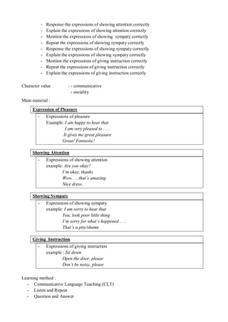 - Response the expressions of showing attention correctly 
- Explain the expressions of showing attention correctly 
- Mention the expressions of showing sympaty correctly 
- Repeat the expressions of showing sympaty correctly 
- Response the expressions of showing sympaty correctly 
- Explain the expressions of showing sympaty correctly 
- Mention the expressions of giving instruction correctly 
- Repeat the expressions of giving instruction correctly 
- Explain the expressions of giving instruction correctly 
Character value : - communicative 
- sociality 
Main material : 
Expression of Pleasure 
- Expressions of pleasure 
Example: I am happy to hear that 
I am very pleased to . . . 
It gives me great pleasure 
Great! Fantastic! 
Showing Attention 
- Expressions of showing attention 
example: Are you okay? 
I’m okay, thanks 
Wow. . . that’s amazing 
Nice dress.. 
Showing Sympaty 
- Expressions of showing sympaty 
example: I am sorry to hear that 
You, look poor little thing 
I’m sorry for what’s happened . . . 
That’s a pity/shame 
Giving Instruction 
- Expressions of giving instruction 
example : Sit down 
Open the door, please 
Don’t be noisy, please 
Learning method : 
- Communicative Language Teaching (CLT) 
- Listen and Repeat 
- Question and Answer 
 