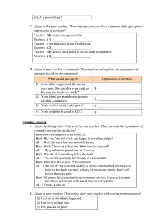 (5) Are you kidding? 
C. Listen to the your teacher. Then response your teacher’s statement with appropriate 
expressions of attention! 
Teacher : My head is being headache. 
Students : (1)_________________________. 
Teacher : I got bad mark in my English test. 
Students : (2)_________________________. 
Teacher : My debate team failed in the national competition. 
Students : (3)_________________________. 
D. Listen to your teacher’s statements. Then mention and explain the expressions of 
attention based on the statements! 
What would you say if: Expressions of attention 
(1) Your sister slipped and she was in 
such pain. She couldn't even stand up 
because she broke her ankle? 
(1) __________________________ 
(2) Your friend got punishment because 
of other’s mistakes? 
(2) __________________________ 
(3) Your mother wears a nice gown? (3) __________________________ 
(4) Your neighbor is cared in I.C.U (4) __________________________ 
Showing sympaty 
A. Listen the dialog that will be read by your teacher. Then, mention the expressions of 
sympathy you find in the dialog! 
Basri shows his sympathy to his friend, Ali. 
Basri : Hi, Ivan. You don't look very happy. Is everything alright? 
Ali : Well, this week has been so terrible for me. 
Basri : Really? I'm sorry to hear that. What actually happened? 
Ali : My grandmother passed away on Tuesday. 
Basri : Was she ill or something before she died? 
Ali : No, no. She was badly hurt because of a car accident. 
Basri : Oh really? It’s so poor. What happened? 
Ali : She was driving a car and suddenly a speedy truck bumped into her car in 
front. So her death was really a shock for me and my family. I can't still 
believe that she's gone. 
Basri : Of course. It's always hard to lose someone you love. However, I'm pretty 
sure, this is not the end of the world. So you will be better. 
Ali : Thanks. I hope so. 
B. Listen to your teacher. Then repeat after your teacher with correct pronounciation! 
(1) I am sorry for what’s happened. 
(2) I’m sorry to hear that. 
(3) Oh, you are so poor. 
 