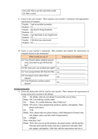 (4) Look! This is not the end of the world 
(5) That’s a pity. 
C. Listen to the your teacher. Then response your teacher’s statement with appropriate 
expressions of sympaty! 
Teacher : I got an accident yesterday. 
Students : (1)_________________________. 
Teacher : My head is being headache. 
Students : (2)_________________________. 
Teacher : I got bad mark in my English test. 
Students : (3)_________________________. 
Teacher : I felt from my motorcycle. 
Students : (4)_________________________. 
D. Listen to your teacher’s statements. Then mention and explain the expressions of 
sympathy based on the statements! 
What would you say if: Expressions of sympathy 
(1) Your friend's father suddenly passed 
away soon after he got off from the 
bus? 
(1) __________________________ 
(2) My sister got a car accident last night? (2) __________________________ 
(3) Your young brother fell from his bike. (3) __________________________ 
(4) You heard a news about flood 
Jakarta? 
(4) __________________________ 
(5) Your friend got a serious cancer 
disease? 
(5) __________________________ 
Giving instruction 
A. Listen the dialog that will be read by your teacher. Then, mention the expressions of 
giving instruction you find in the dialog! 
Ela : Hi, Dinda, what are you doing? It seems that you are busy. 
Dinda : Oh, I am making a potato salad. 
Ela : Hmm...It’s sounds delicious. May I help you? 
Dinda : Of course. I have prepared the potatoes, parsley, and paprika. Then, 
please wash them! 
Ela : O.K. 
Dinda : Now, please take two green onions, a half tablespoon of lemon rind, 
salt, pepper, and a cup and a half of mayonnaise! 
Ela : Allright. 
Then, what have I do? 
Dinda : Well, first you cut up the potatoes, the green onions, and the parsley. 
Then put them and the lemon rind into a salad bowl and add a little 
salt, pepper, and paprika. After that, add the mayonnaise and mix it. 
 