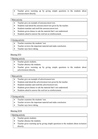  Teacher gives warming up by giving simple questions to the students about 
announcement directly. 
Main activity 
 Teacher give an example of announcement text. 
 Students read aloud the announcement text given by the teacher. 
 Students translate and retell the announcement text. 
 Students given chance to ask the material that’s not understood. 
 Students asked to answer the oral test as reinforcement. 
Closing activity 
 Teacher examines the students’ test. 
 Teacher reviews the important material and make conclusion. 
 Teacher says leave taking. 
Meeting XVI 
Opening activity 
 Teacher greets students. 
 Teacher absence the students. 
 Teacher gives warming up by giving simple questions to the students about 
advertisement directly. 
Main activity 
 Teacher give an example of advertisement text. 
 Students read aloud the advertisement text given by the teacher. 
 Students translate and retell the advertisement text. 
 Students given chance to ask the material that’s not understood. 
 Students asked to answer the oral test as reinforcement. 
Closing activity 
 Teacher examines the students’ test. 
 Teacher reviews the important material and make conclusion. 
 Teacher says leave taking. 
Meeting XVII 
Opening activity 
 Teacher greets students. 
 Teacher absence the students. 
 Teacher gives warming up by giving simple questions to the students about invitation 
directly. 
 
