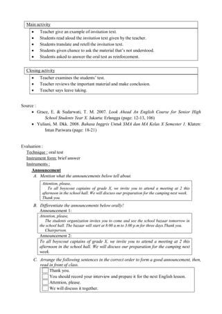 Main activity 
 Teacher give an example of invitation text. 
 Students read aloud the invitation text given by the teacher. 
 Students translate and retell the invitation text. 
 Students given chance to ask the material that’s not understood. 
 Students asked to answer the oral test as reinforcement. 
Closing activity 
 Teacher examines the students’ test. 
 Teacher reviews the important material and make conclusion. 
 Teacher says leave taking. 
Source : 
 Grace, E. & Sudarwati, T. M. 2007. Look Ahead An English Course for Senior High 
School Students Year X. Jakarta: Erlangga (page: 12-13, 106) 
 Yuliani, M. Dkk. 2008. Bahasa Inggris Untuk SMA dan MA Kelas X Semester 1. Klaten: 
Intan Pariwara (page: 18-21) 
Evaluation : 
Technique : oral test 
Instrument form: brief answer 
Instruments : 
Announcement 
A. Mention what the announcements below tell about. 
Attention, please, 
To all boyscout captains of grade X, we invite you to attend a meeting at 2 this 
afternoon in the school hall. We will discuss our preparation for the camping next week. 
Thank you. 
B. Differentiate the announcements below orally! 
Announcement 1: 
Attention, please, 
The students organization invites you to come and see the school bazaar tomorrow in 
the school hall. The bazaar will start at 8.00 a.m to 3.00 p.m for three days.Thank you. 
Chairperson. 
Announcement 2: 
To all boyscout captains of grade X, we invite you to attend a meeting at 2 this 
afternoon in the school hall. We will discuss our preparation for the camping next 
week. 
C. Arrange the following sentences in the correct order to form a good announcement, then, 
read in front of class. 
Thank you. 
You should record your interview and prepare it for the next English lesson. 
Attention, please. 
We will discuss it together. 
 