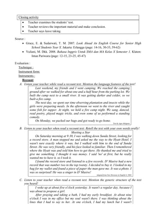 Closing activity 
 Teacher examines the students’ test. 
 Teacher reviews the important material and make conclusion. 
 Teacher says leave taking. 
Source : 
 Grace, E. & Sudarwati, T. M. 2007. Look Ahead An English Course for Senior High 
School Students Year X. Jakarta: Erlangga (page: 14-16, 30-33, 59-62) 
 Yuliani, M. Dkk. 2008. Bahasa Inggris Untuk SMA dan MA Kelas X Semester 1. Klaten: 
Intan Pariwara (page: 12-15, 23-25, 45-47) 
Evaluation : 
Technique : 
Instrument form: 
Instruments : 
Recount 
A. Listen your teacher while read a recount text. Mention the language features of the text! 
Last weekend, my friends and I went camping. We reached the camping 
ground after we walked for about one and a half hour from the parking lot. We 
built the camp next to a small river. It was getting darker and colder, so we 
built a fire camp. 
The next day, we spent our time observing plantation and insects while the 
girls were preparing meals. In the afternoon we went to the river and caught 
some fish for supper. At night, we held a fire camp night. We sang, danced, 
read poetry, played magic tricks, and even some of us performed a standing 
comedy. 
On Monday, we packed our bags and got ready to go home. 
Text by Agus Molgana 
B. Listen to your teacher when read a recount text. Retell the text with your own words orally! 
Meeting a Star 
On Saturday morning at 9:30, I was walking down Sunda Street, looking for 
a record store. A man stopped me and asked me the way to the Hyatt Hotel. I 
wasn't sure exactly where it was, but I walked with him to the end of Sunda 
Street. He was very friendly, and his face looked so familiar. Then I remembered 
where the Hyatt was and told him how to get there. He thanked me and tried to 
give me something. I thought it was money. I said 'no' at first, but he really 
wanted me to have it, so I took it. 
I found the record store and listened to a few records. D' Masive had a new 
record that was number two in the top twenty. I decided to buy it. I looked in my 
bag for my wallet and found a piece of paper the man gave me. It was a photo. I 
was so surprised! He was a singer in D' Masive! 
Adapted from New Horizons in English 4, 2002 
C. Listen to your teacher when read a recount text. Mention the generic structure of the text 
you heard! 
I woke up at about five o'clock yesterday. It wasn't a regular day, because I 
was about to propose a girl. 
After praying and taking a bath, I had my early breakfast. At about nine 
o'clock I was in my office but my soul wasn't there. I was thinking about the 
lines that I had to say to her. At one o'clock, I had my lunch but I wasn't 
 