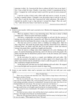 enjoying it either. So, I practiced the lines to almost all girls I met at my lunch. 
Yes, I was a little bit crazy. Finally, it was three o'clock. I remembered all my 
lines. I wrapped my works and got ready to pick her up and of course proposed 
her. 
I met her at four o'clock, took a little walk and went to a movie. At seven, 
we had a romantic dinner. I thought it was the perfect time to ask her to be my 
wife. Then I said the lines that I practiced the whole afternoon. She smiled. I 
reached my pocket to get a ring and put it around her finger. Then she said 
"Yes." After driven her home I went back to my house. 
Taken from New Horizons in English, 2002 
Narrative 
A. Listen to your teacher while read a narrative text. Mention the language features of the text 
you heard! 
Well, my students, I have a very interesting story. The story is about ‘a blind 
listening man’. Please be quiet and listen carefully. 
You know, a stupid man was sent by his father to sell salt. He first went to a 
mining area but nobody there wanted his salt. When he returned home, his father 
told him that if he had helped the miners to dig, they would have bought his salt. 
The man next went to a house where a wedding was taking place. There he 
dug a huge hole. This made the people angry and they chased him away. When he 
returned home, his father told him that if he had beaten a drum and danced 
instead, the people there would have bought salt from him. 
Then, he went to a village where there happened to be a fire. Rushing to the 
place, he started drumming and dancing, only to be thrown out by the people. His 
father told him that he should have poured water on the fire instead, if he wanted 
to sell salt there. 
In the next place he went to, a couple were fighting with each other. The 
foolish man poured a bucketful of water on them, again to be chased away. His 
father later told him that he should have tried to settle the quarrel, in which case 
they would have bought salt from him. 
In the final event, the man saw two bulls fighting with each other. He stepped 
in to stop the fight and was gored to death by angry bulls. 
Taken from English Bestseller 12, 2001 
B. Listen to your teacher when read a narrative text. Retell the text with your own words 
orally! 
Three Foolish Sons 
There was a rich man who had three sons. They lived in a large house in the town of 
Keelung in northern Taiwan. 
One day, he said to his sons, "You are no longer children. You must do something to 
earn your own living. When I die, I am not going to leave you very much money. I started 
with nothing and made a fortune by working hard. You must do the same. Now, here is two 
hundred dollars for each of you. You can use it to start your own business." 
The three sons went off separately. The eldest son met a hunter. He thought that 
hunting would be fine so he bought a gun from him for two hundred dollars. 
The second son met a basketmaker. He bought a set of tools from him so that he could 
make baskets. 
The third son met a doctor who told him that he had a medicine which could cure all 
diseases. He bought it from him for two hundred dollars. 
When the rich man heard what his sons had done with the money he had given them, 
he was very angry. "What stupid sons I have!" He said. 
 