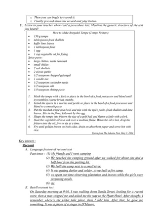 o Then you can begin to record it. 
o Finally pressed down the record and play button. 
C. Listen to your teacher when read a procedure text. Mention the generic structure of the text 
you heard! 
How to Make Bregedel Tempe (Tempe Fritters) 
 150 g tempe 
 tablespoons fried shallots 
 kaffir lime leaves 
 1 tablespoon flour 
 1 egg 
 1 cup vegetable oil for frying 
Spice paste: 
 large chilies, seeds removed 
 small chilies 
 2 red shallots 
 2 cloves garlic 
 1/2 teaspoon chopped galangal 
 1 candle nut 
 1/2 teaspoon coriander seeds 
 1/2 teaspoon salt 
 1/4 teaspoon shrimp paste 
1. Mash the tempe with a fork or place in the bowl of a food processor and blend until 
it resembles coarse bread crumbs. 
2. Grind the spices in a mortar and pestle or place in the bowl of a food processor and 
blend to a smooth paste. 
3. Put the mashed tempe in a bowl and mix with the spice paste, fried shallots and lime 
leaves. Stir in the flour, followed by the egg. 
4. Shape the tempe into fritters the size of a golf ball and flatten a little with a fork. 
5. Heat the vegetable oil in a wok over a medium flame. When the oil is hot, drop the 
fritters into the oil, five or six at a time. 
6. Fry until golden brown on both sides, drain on absorbent paper and serve hot with 
rice. 
Taken from The Jakarta Post, May 2, 2004 
Key answer : 
Recount 
A. Language feature of recount text 
Past tense : (1) My friends and I went camping 
(2) We reached the camping ground after we walked for about one and a 
half hour from the parking lot. 
(3) We built the camp next to a small river. 
(4) It was getting darker and colder, so we built a fire camp. 
(5) we spent our time observing plantation and insects while the girls were 
preparing meals. 
(6) etc 
B. Retell recount text 
On Saturday morning at 9:30, I was walking down Sunda Street, looking for a record 
store, then a man stopped me and asked me the way to the Hyatt Hotel. After thought, I 
remember where’s the Hotel take place, then I told him. After that, he gave me 
something. It was a photo of a singer in D’Masive. 
 