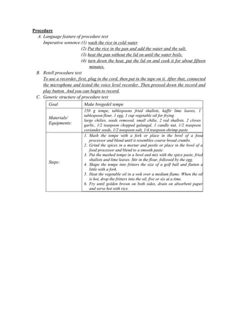 Procedure 
A. Language feature of procedure text 
Imperative sentence:(1) wash the rice in cold water 
(2) Put the rice in the pan and add the water and the salt. 
(3) heat the pan without the lid on until the water boils. 
(4) turn down the heat, put the lid on and cook it for about fifteen 
minutes. 
B. Retell procedure text 
To use a recorder, first, plug in the cord, then put in the tape on it. After that, connected 
the microphone and tested the voice level recorder. Then pressed down the record and 
play button. And you can begin to record. 
C. Generic structure of procedure text 
Goal Make bregedel tempe 
Materials/ 
Equipments: 
150 g tempe, tablespoons fried shallots, kaffir lime leaves, 1 
tablespoon flour, 1 egg, 1 cup vegetable oil for frying 
large chilies, seeds removed, small chilie, 2 red shallots, 2 cloves 
garlic, 1/2 teaspoon chopped galangal, 1 candle nut, 1/2 teaspoon 
coriander seeds, 1/2 teaspoon salt, 1/4 teaspoon shrimp paste 
Steps: 
1. Mash the tempe with a fork or place in the bowl of a food 
processor and blend until it resembles coarse bread crumbs. 
2. Grind the spices in a mortar and pestle or place in the bowl of a 
food processor and blend to a smooth paste. 
3. Put the mashed tempe in a bowl and mix with the spice paste, fried 
shallots and lime leaves. Stir in the flour, followed by the egg. 
4. Shape the tempe into fritters the size of a golf ball and flatten a 
little with a fork. 
5. Heat the vegetable oil in a wok over a medium flame. When the oil 
is hot, drop the fritters into the oil, five or six at a time. 
6. Fry until golden brown on both sides, drain on absorbent paper 
and serve hot with rice. 
 