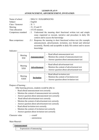 LESSON PLAN 9 
ANNOUNCEMENT, ADVERTICEMENT, INVITATION 
Name of school : SMA N 1 SUKABINGUNG 
Subject : English 
Class / Semester : X / 1 
Meeting : 21, 22 and 23 
Time allocation : 4 X 45 minutes 
Competence standard : 5. Understand the meaning short functional written text and simple 
essay organized as recount, narrative and procedure in daily life 
context and to access the knowledge 
Base competence :5.1 Response the meaning in short functional written text (for example 
announcement, advertisement, invitation, etc) formal and informal 
accurately, fluently and acceptable in daily life context and to access 
knowledge 
Indicator : 
Meeting 
XXI Announcement 
- Read alloud announcement text 
- Mention the content of announcement text 
- Answer question about announcement text 
Meeting 
XXII Advertisement 
- Read alloud advertisement text 
- Mention the content of advertisement text 
- Answer question about advertisement text 
Meeting 
XXIII Invitation 
- Read alloud invitation text 
- Mention the content of invitation text 
- Answer question about invitation text 
Purpose of learning : 
After learning process, students would be able to: 
- Read alloud announcement text correctly 
- Mention the content of announcement text correctly 
- Answer question about announcement text correctly 
- Read alloud advertisement text correctly 
- Mention the content of advertisement text correctly 
- Answer question about advertisement text correctly 
- Read alloud invitation text correctly 
- Mention the content of invitation text correctly 
- Answer question about invitation text correctly 
Character value : - creatif 
- autonomous 
Main Material : 
Announcement 
- Expressions of announcing 
 