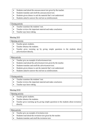  Students read aloud the announcement text given by the teacher. 
 Students translate and retell the announcement text. 
 Students given chance to ask the material that’s not understood. 
 Students asked to answer the oral test as reinforcement. 
Closing activity 
 Teacher examines the students’ test. 
 Teacher reviews the important material and make conclusion. 
 Teacher says leave taking. 
Meeting XVI 
Opening activity 
 Teacher greets students. 
 Teacher absence the students. 
 Teacher gives warming up by giving simple questions to the students about 
advertisement directly. 
Main activity 
 Teacher give an example of advertisement text. 
 Students read aloud the advertisement text given by the teacher. 
 Students translate and retell the advertisement text. 
 Students given chance to ask the material that’s not understood. 
 Students asked to answer the oral test as reinforcement. 
Closing activity 
 Teacher examines the students’ test. 
 Teacher reviews the important material and make conclusion. 
 Teacher says leave taking. 
Meeting XVII 
Opening activity 
 Teacher greets students. 
 Teacher absence the students. 
 Teacher gives warming up by giving simple questions to the students about invitation 
directly. 
Main activity 
 Teacher give an example of invitation text. 
 Students read aloud the invitation text given by the teacher. 
 Students translate and retell the invitation text. 
 