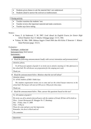  Students given chance to ask the material that’s not understood. 
 Students asked to answer the oral test as reinforcement. 
Closing activity 
 Teacher examines the students’ test. 
 Teacher reviews the important material and make conclusion. 
 Teacher says leave taking. 
Source : 
 Grace, E. & Sudarwati, T. M. 2007. Look Ahead An English Course for Senior High 
School Students Year X. Jakarta: Erlangga (page: 12-13, 106) 
 Yuliani, M. Dkk. 2008. Bahasa Inggris Untuk SMA dan MA Kelas X Semester 1. Klaten: 
Intan Pariwara (page: 18-21) 
Evaluation : 
Technique : written test 
Instrument form: brief answer 
Instruments : 
Announcement 
A. Read the following announcements loudly with correct intonation and pronounciation! 
Attention, please, 
To all boyscout captains of grade X, we invite you to attend a meeting at 2 this afternoon in 
the school hall. We will discuss our preparation for the camping next week. 
Thank you. 
B. Read the announcement below. Mention what the text tell about! 
Attention, please, 
To: all the students of SMA 1 Bakti Jaya 
The students organization invites you to come and see the school bazaar tomorrow in the 
school hall. The bazaar will start at 8.00 a.m to 3.00 p.m for three days. 
Thank you. 
C. Read the announcement below. Then, answer the questions based on the text! 
To: All students of grade X 
We invite you all to attend a farewell party with the students of Grade XII that will be held on: 
Place : Lestari Restaurant (Jl. Manggar No 17, Bandung) 
Day : Friday, June 27, 2008 
Time : 5:00 p.m 
Please do come and give your last impression. 
Remember, the dress is black and red 
The committee 
Questions: 
 