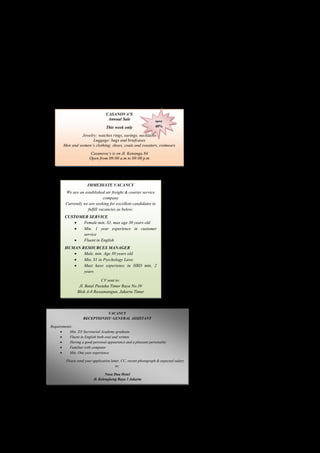 1. Who writes the text? 
2. Why does the writer write the text? 
3. Who are invited to come? 
4. Where is the party going to be held? 
5. When should the students come? 
Advertisement 
A. Read the following advertisements below loudly with correct intonation and 
pronounciation! 
CASANOVA’S 
Annual Sale 
This week only 
save 
40% 
Jewelry: watches rings, earings, necklaces 
Luggage: bags and briefcases 
Men and women’s clothing: shoes, coats and sweaters, swimears 
Casanova’s is on Jl. Kenanga 84 
Open from 09:00 a.m to 09:00 p.m 
B. Read the advertisement below. Then, mention what the advertisement tell about! 
IMMEDIATE VACANCY 
We are an established air freight & courier service 
company 
Currently we are seeking for excellent candidates to 
fulfill vacancies as below: 
CUSTOMER SERVICE 
 Female min. S1, max age 30 years old 
 Min. 1 year experience in customer 
service 
 Fluent in English 
HUMAN RESOURCES MANAGER 
 Male, min. Age 30 years old 
 Min. S1 in Psychology Laws 
 Must have experience in HRD min. 2 
years 
CV sent to: 
Jl. Batal Pustaka Timur Raya No.39 
Blok A-8 Rawamangun, Jakarta Timur 
C. Read the following advertisement. Answer the questions based on the text! 
VACANCY 
RECEPTIONIST/ GENERAL ASSISTANT 
Requirements: 
 Min. D3 Secretarial Academy graduate 
 Fluent in English both oral and written 
 Having a good personal appearance and a pleasant personality 
 Familiar with computer 
 Min. One year experience 
Please send your application letter, CC, recent photograph & expected salary 
to: 
Nusa Dua Hotel 
Jl. Kelengkeng Raya 3 Jakarta 
Questions: 
1. What position is advertised? 
2. What are the requirements for that position? 
 