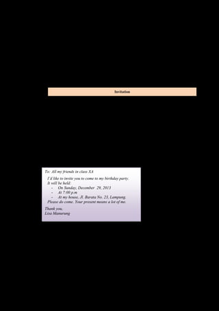 3. What must an applicant send? 
4. Whom does an applicant send his/her application letter? 
5. What are the names of the parts of an ad? 
Invitation 
A. Read the following invitation loudly with correct pronounciation! 
Dear Amanda, 
Would you come to my house for dinner on Saturday, December 28, 2013 at 7 
o’clock? I’ll be waiting for you. 
Yours, Nabila 
B. Read the following invitation, then mention what the text tell about? 
Invitation 
Boy Scout Organization 
SMU Mahardika Jl. Panembahan Senopati 55 
Yogyakarta 
Telp. 0274 562976 
To: All boy scout captains of Grade X 
We invite you attend a meeting at 2:00 p.m in the school hall this afternoon. 
Agenda: preparation for camping. 
Please come on time 
Anna Joko 
Secretary Chairperson 
C. Read the invitation below. Answer the questions based on the text! 
To: All my friends in class XA 
I’d like to invite you to come to my birthday party. 
It will be held: 
- On Sunday, December 29, 2013 
- At 7:00 p.m 
- At my house, Jl. Barata No. 23, Lampung. 
Please do come. Your present means a lot of me. 
Thank you, 
Lisa Manurung 
Questions: 
1. Who write the invitation letter? 
2. Who is invited to come? 
3. What special event does Lisa celebrate? 
4. Where will it be held? 
5. When will it held? 
Key answer : 
Announcement: 
 