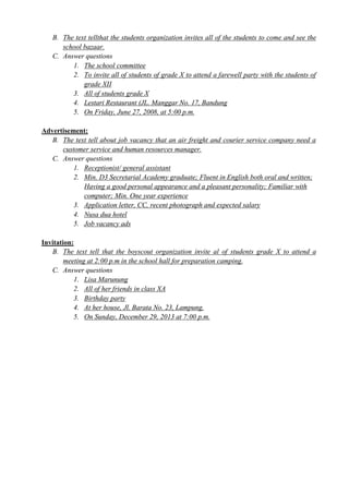 B. The text tellthat the students organization invites all of the students to come and see the 
school bazaar. 
C. Answer questions 
1. The school committee 
2. To invite all of students of grade X to attend a farewell party with the students of 
grade XII 
3. All of students grade X 
4. Lestari Restaurant (JL. Manggar No. 17, Bandung 
5. On Friday, June 27, 2008, at 5:00 p.m. 
Advertisement: 
B. The text tell about job vacancy that an air freight and courier service company need a 
customer service and human resources manager. 
C. Answer questions 
1. Receptionist/ general assistant 
2. Min. D3 Secretarial Academy graduate; Fluent in English both oral and written; 
Having a good personal appearance and a pleasant personality; Familiar with 
computer; Min. One year experience 
3. Application letter, CC, recent photograph and expected salary 
4. Nusa dua hotel 
5. Job vacancy ads 
Invitation: 
B. The text tell that the boyscout organization invite al of students grade X to attend a 
meeting at 2:00 p.m in the school hall for preparation camping. 
C. Answer questions 
1. Lisa Marunung 
2. All of her friends in class XA 
3. Birthday party 
4. At her house, Jl. Barata No. 23, Lampung. 
5. On Sunday, December 29, 2013 at 7:00 p.m. 
 