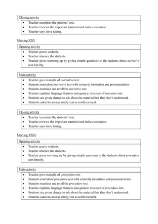 Closing activity 
 Teacher examines the students’ test. 
 Teacher reviews the important material and make conclusion. 
 Teacher says leave taking. 
Meeting XXV 
Opening activity 
 Teacher greets students. 
 Teacher absence the students. 
 Teacher gives warming up by giving simple questions to the students about narrative 
text directly. 
Main activity 
 Teacher give example of narrative text. 
 Students read aloud narrative text with correctly intonation and pronounciation 
 Students translate and retell the narrative text. 
 Teacher explains language features and generic structure of narrative text. 
 Students are given chance to ask about the material that they don’t understand. 
 Students asked to answer orally test as reinforcement. 
Closing activity 
 Teacher examines the students’ test. 
 Teacher reviews the important material and make conclusion. 
 Teacher says leave taking. 
Meeting XXVI 
Opening activity 
 Teacher greets students. 
 Teacher absence the students. 
 Teacher gives warming up by giving simple questions to the students about procedure 
text directly. 
Main activity 
 Teacher give example of procedure text. 
 Students read aloud procedure text with correctly intonation and pronounciation 
 Students translate and retell the procedure text. 
 Teacher explains language features and generic structure of procedure text. 
 Students are given chance to ask about the material that they don’t understand. 
 Students asked to answer orally test as reinforcement. 
 