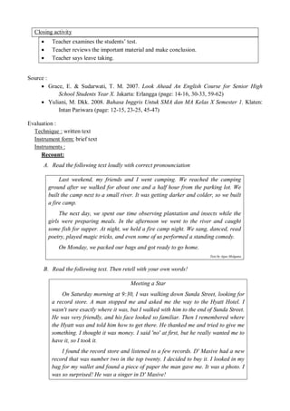 Closing activity 
 Teacher examines the students’ test. 
 Teacher reviews the important material and make conclusion. 
 Teacher says leave taking. 
Source : 
 Grace, E. & Sudarwati, T. M. 2007. Look Ahead An English Course for Senior High 
School Students Year X. Jakarta: Erlangga (page: 14-16, 30-33, 59-62) 
 Yuliani, M. Dkk. 2008. Bahasa Inggris Untuk SMA dan MA Kelas X Semester 1. Klaten: 
Intan Pariwara (page: 12-15, 23-25, 45-47) 
Evaluation : 
Technique : written text 
Instrument form: brief text 
Instruments : 
Recount: 
A. Read the following text loudly with correct pronounciation 
Last weekend, my friends and I went camping. We reached the camping 
ground after we walked for about one and a half hour from the parking lot. We 
built the camp next to a small river. It was getting darker and colder, so we built 
a fire camp. 
The next day, we spent our time observing plantation and insects while the 
girls were preparing meals. In the afternoon we went to the river and caught 
some fish for supper. At night, we held a fire camp night. We sang, danced, read 
poetry, played magic tricks, and even some of us performed a standing comedy. 
On Monday, we packed our bags and got ready to go home. 
Text by Agus Molgana 
B. Read the following text. Then retell with your own words! 
Meeting a Star 
On Saturday morning at 9:30, I was walking down Sunda Street, looking for 
a record store. A man stopped me and asked me the way to the Hyatt Hotel. I 
wasn't sure exactly where it was, but I walked with him to the end of Sunda Street. 
He was very friendly, and his face looked so familiar. Then I remembered where 
the Hyatt was and told him how to get there. He thanked me and tried to give me 
something. I thought it was money. I said 'no' at first, but he really wanted me to 
have it, so I took it. 
I found the record store and listened to a few records. D' Masive had a new 
record that was number two in the top twenty. I decided to buy it. I looked in my 
bag for my wallet and found a piece of paper the man gave me. It was a photo. I 
was so surprised! He was a singer in D' Masive! 
 