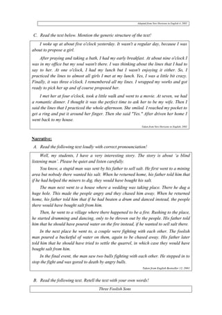 Adapted from New Horizons in English 4, 2002 
C. Read the text below. Mention the generic structure of the text! 
I woke up at about five o'clock yesterday. It wasn't a regular day, because I was 
about to propose a girl. 
After praying and taking a bath, I had my early breakfast. At about nine o'clock I 
was in my office but my soul wasn't there. I was thinking about the lines that I had to 
say to her. At one o'clock, I had my lunch but I wasn't enjoying it either. So, I 
practiced the lines to almost all girls I met at my lunch. Yes, I was a little bit crazy. 
Finally, it was three o'clock. I remembered all my lines. I wrapped my works and got 
ready to pick her up and of course proposed her. 
I met her at four o'clock, took a little walk and went to a movie. At seven, we had 
a romantic dinner. I thought it was the perfect time to ask her to be my wife. Then I 
said the lines that I practiced the whole afternoon. She smiled. I reached my pocket to 
get a ring and put it around her finger. Then she said "Yes." After driven her home I 
went back to my house. 
Taken from New Horizons in English, 2002 
Narrative: 
A. Read the following text loudly with correct pronounciation! 
Well, my students, I have a very interesting story. The story is about ‘a blind 
listening man’. Please be quiet and listen carefully. 
You know, a stupid man was sent by his father to sell salt. He first went to a mining 
area but nobody there wanted his salt. When he returned home, his father told him that 
if he had helped the miners to dig, they would have bought his salt. 
The man next went to a house where a wedding was taking place. There he dug a 
huge hole. This made the people angry and they chased him away. When he returned 
home, his father told him that if he had beaten a drum and danced instead, the people 
there would have bought salt from him. 
Then, he went to a village where there happened to be a fire. Rushing to the place, 
he started drumming and dancing, only to be thrown out by the people. His father told 
him that he should have poured water on the fire instead, if he wanted to sell salt there. 
In the next place he went to, a couple were fighting with each other. The foolish 
man poured a bucketful of water on them, again to be chased away. His father later 
told him that he should have tried to settle the quarrel, in which case they would have 
bought salt from him. 
In the final event, the man saw two bulls fighting with each other. He stepped in to 
stop the fight and was gored to death by angry bulls. 
Taken from English Bestseller 12, 2001 
B. Read the following text. Retell the text with your own words! 
Three Foolish Sons 
 