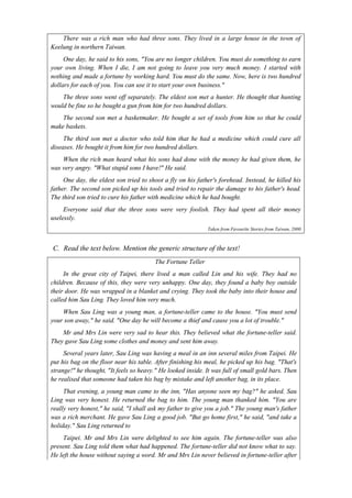 There was a rich man who had three sons. They lived in a large house in the town of 
Keelung in northern Taiwan. 
One day, he said to his sons, "You are no longer children. You must do something to earn 
your own living. When I die, I am not going to leave you very much money. I started with 
nothing and made a fortune by working hard. You must do the same. Now, here is two hundred 
dollars for each of you. You can use it to start your own business." 
The three sons went off separately. The eldest son met a hunter. He thought that hunting 
would be fine so he bought a gun from him for two hundred dollars. 
The second son met a basketmaker. He bought a set of tools from him so that he could 
make baskets. 
The third son met a doctor who told him that he had a medicine which could cure all 
diseases. He bought it from him for two hundred dollars. 
When the rich man heard what his sons had done with the money he had given them, he 
was very angry. "What stupid sons I have!" He said. 
One day, the eldest son tried to shoot a fly on his father's forehead. Instead, he killed his 
father. The second son picked up his tools and tried to repair the damage to his father's head. 
The third son tried to cure his father with medicine which he had bought. 
Everyone said that the three sons were very foolish. They had spent all their money 
uselessly. 
Taken from Favourite Stories from Taiwan, 2000 
C. Read the text below. Mention the generic structure of the text! 
The Fortune Teller 
In the great city of Taipei, there lived a man called Lin and his wife. They had no 
children. Because of this, they were very unhappy. One day, they found a baby boy outside 
their door. He was wrapped in a blanket and crying. They took the baby into their house and 
called him Sau Ling. They loved him very much. 
When Sau Ling was a young man, a fortune-teller came to the house. "You must send 
your son away," he said. "One day he will become a thief and cause you a lot of trouble." 
Mr and Mrs Lin were very sad to hear this. They believed what the fortune-teller said. 
They gave Sau Ling some clothes and money and sent him away. 
Several years later, Sau Ling was having a meal in an inn several miles from Taipei. He 
put his bag on the floor near his table. After finishing his meal, he picked up his bag. "That's 
strange!" he thought, "It feels so heavy." He looked inside. It was full of small gold bars. Then 
he realised that someone had taken his bag by mistake and left another bag, in its place. 
That evening, a young man came to the inn, "Has anyone seen my bag?" he asked. Sau 
Ling was very honest. He returned the bag to him. The young man thanked him. "You are 
really very honest," he said, "I shall ask my father to give you a job." The young man's father 
was a rich merchant. He gave Sau Ling a good job. "But go home first," he said, "and take a 
holiday." Sau Ling returned to 
Taipei. Mr and Mrs Lin were delighted to see him again. The fortune-teller was also 
present. Sau Ling told them what had happened. The fortune-teller did not know what to say. 
He left the house without saying a word. Mr and Mrs Lin never believed in fortune-teller after 
 