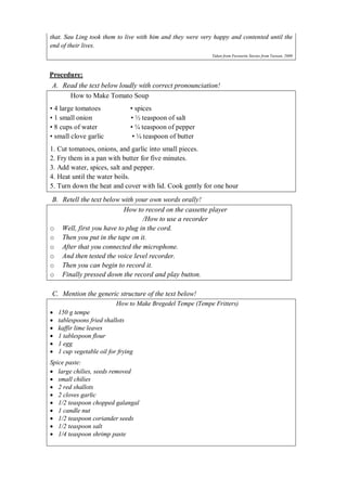 that. Sau Ling took them to live with him and they were very happy and contented until the 
end of their lives. 
Taken from Favourite Stories from Taiwan, 2000 
Procedure: 
A. Read the text below loudly with correct pronounciation! 
How to Make Tomato Soup 
• 4 large tomatoes • spices 
• 1 small onion • ½ teaspoon of salt 
• 8 cups of water • ¼ teaspoon of pepper 
• small clove garlic • ¼ teaspoon of butter 
1. Cut tomatoes, onions, and garlic into small pieces. 
2. Fry them in a pan with butter for five minutes. 
3. Add water, spices, salt and pepper. 
4. Heat until the water boils. 
5. Turn down the heat and cover with lid. Cook gently for one hour 
B. Retell the text below with your own words orally! 
How to record on the cassette player 
/How to use a recorder 
o Well, first you have to plug in the cord. 
o Then you put in the tape on it. 
o After that you connected the microphone. 
o And then tested the voice level recorder. 
o Then you can begin to record it. 
o Finally pressed down the record and play button. 
C. Mention the generic structure of the text below! 
How to Make Bregedel Tempe (Tempe Fritters) 
 150 g tempe 
 tablespoons fried shallots 
 kaffir lime leaves 
 1 tablespoon flour 
 1 egg 
 1 cup vegetable oil for frying 
Spice paste: 
 large chilies, seeds removed 
 small chilies 
 2 red shallots 
 2 cloves garlic 
 1/2 teaspoon chopped galangal 
 1 candle nut 
 1/2 teaspoon coriander seeds 
 1/2 teaspoon salt 
 1/4 teaspoon shrimp paste 
 