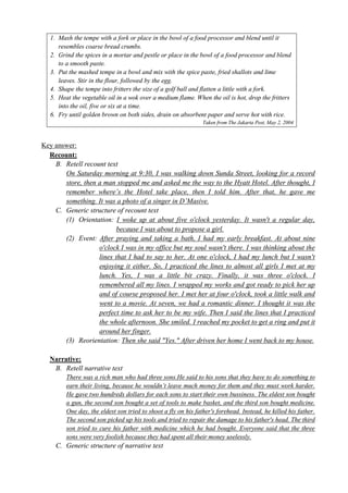 1. Mash the tempe with a fork or place in the bowl of a food processor and blend until it 
resembles coarse bread crumbs. 
2. Grind the spices in a mortar and pestle or place in the bowl of a food processor and blend 
to a smooth paste. 
3. Put the mashed tempe in a bowl and mix with the spice paste, fried shallots and lime 
leaves. Stir in the flour, followed by the egg. 
4. Shape the tempe into fritters the size of a golf ball and flatten a little with a fork. 
5. Heat the vegetable oil in a wok over a medium flame. When the oil is hot, drop the fritters 
into the oil, five or six at a time. 
6. Fry until golden brown on both sides, drain on absorbent paper and serve hot with rice. 
Taken from The Jakarta Post, May 2, 2004 
Key answer: 
Recount: 
B. Retell recount text 
On Saturday morning at 9:30, I was walking down Sunda Street, looking for a record 
store, then a man stopped me and asked me the way to the Hyatt Hotel. After thought, I 
remember where’s the Hotel take place, then I told him. After that, he gave me 
something. It was a photo of a singer in D’Masive. 
C. Generic structure of recount text 
(1) Orientation: I woke up at about five o'clock yesterday. It wasn't a regular day, 
because I was about to propose a girl. 
(2) Event: After praying and taking a bath, I had my early breakfast. At about nine 
o'clock I was in my office but my soul wasn't there. I was thinking about the 
lines that I had to say to her. At one o'clock, I had my lunch but I wasn't 
enjoying it either. So, I practiced the lines to almost all girls I met at my 
lunch. Yes, I was a little bit crazy. Finally, it was three o'clock. I 
remembered all my lines. I wrapped my works and got ready to pick her up 
and of course proposed her. I met her at four o'clock, took a little walk and 
went to a movie. At seven, we had a romantic dinner. I thought it was the 
perfect time to ask her to be my wife. Then I said the lines that I practiced 
the whole afternoon. She smiled. I reached my pocket to get a ring and put it 
around her finger. 
(3) Reorientation: Then she said "Yes." After driven her home I went back to my house. 
Narrative: 
B. Retell narrative text 
There was a rich man who had three sons.He said to his sons that they have to do something to 
earn their living, because he wouldn’t leave much money for them and they must work harder. 
He gave two hundreds dollars for each sons to start their own bussiness. The eldest son bought 
a gun, the second son bought a set of tools to make basket, and the third son bought medicine. 
One day, the eldest son tried to shoot a fly on his father's forehead. Instead, he killed his father. 
The second son picked up his tools and tried to repair the damage to his father's head. The third 
son tried to cure his father with medicine which he had bought. Everyone said that the three 
sons were very foolish because they had spent all their money uselessly. 
C. Generic structure of narrative text 
 