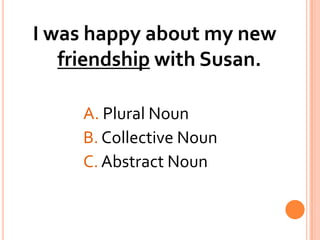 I was happy about my new friendship with Susan.A. Plural Noun			B. Collective Noun			C. Abstract Noun