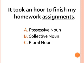 It took an hour to finish my homework assignments.A. Possessive NounB. Collective NounC. Plural Noun