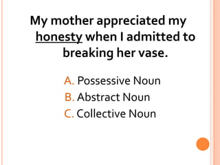 My mother appreciated my honesty when I admitted to breaking her vase. A. Possessive Noun			   B. Abstract Noun			   C. Collective Noun