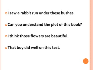 I saw a rabbit run under these bushes.Can you understand the plot of this book?I think those flowers are beautiful.That boy did well on this test. 