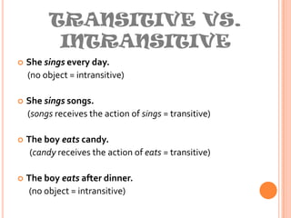 TRANSITIVE VS. INTRANSITIVEShe sings every day.(no object = intransitive)She sings songs. (songs receives the action of sings = transitive)The boy eats candy.(candy receives the action of eats = transitive)The boy eats after dinner.      (no object = intransitive)