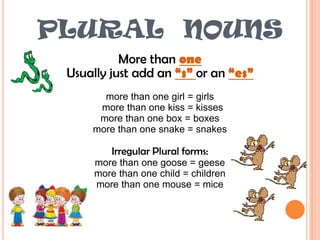 PLURAL  NOUNSMore than oneUsually just add an “s” or an “es”more than one girl = girls                                            more than one kiss = kissesmore than one box = boxesmore than one snake = snakesIrregular Plural forms:more than one goose = geesemore than one child = childrenmore than one mouse = mice