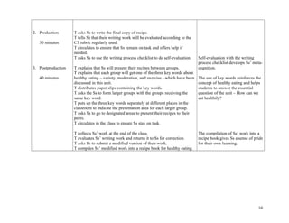 2. Production
30 minutes
3. Postproduction
40 minutes
T asks Ss to write the final copy of recipe.
T tells Ss that their writing work will be evaluated according to the
C3 rubric regularly used.
T circulates to ensure that Ss remain on task and offers help if
needed.
T asks Ss to use the writing process checklist to do self-evaluation.
T explains that Ss will present their recipes between groups.
T explains that each group will get one of the three key words about
healthy eating – variety, moderation, and exercise - which have been
discussed in this unit.
T distributes paper slips containing the key words.
T asks the Ss to form larger groups with the groups receiving the
same key word.
T puts up the three key words separately at different places in the
classroom to indicate the presentation area for each larger group.
T asks Ss to go to designated areas to present their recipes to their
peers.
T circulates in the class to ensure Ss stay on task.
T collects Ss’ work at the end of the class.
T evaluates Ss’ writing work and returns it to Ss for correction.
T asks Ss to submit a modified version of their work.
T compiles Ss’ modified work into a recipe book for healthy eating.
Self-evaluation with the writing
process checklist develops Ss’ meta-
cognition.
The use of key words reinforces the
concept of healthy eating and helps
students to answer the essential
question of the unit – How can we
eat healthily?
The compilation of Ss’ work into a
recipe book gives Ss a sense of pride
for their own learning.
10
 