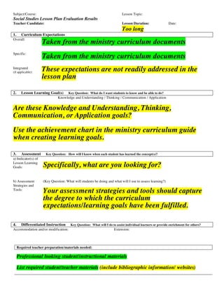 Subject/Course:                                                            Lesson Topic:
Social Studies Lesson Plan Evaluation Results
Teacher Candidate:                                                         Lesson Duration:                 Date:
                                                                           Too long
1.     Curriculum Expectations
Overall:
                     Taken from the ministry curriculum documents
Specific:
                     Taken from the ministry curriculum documents
Integrated
(if applicable):
                     These expectations are not readily addressed in the
                     lesson plan

2.     Lesson Learning Goal(s)        Key Question: What do I want students to know and be able to do?
                               Knowledge and Understanding / Thinking / Communication / Application


Are these Knowledge and Understanding, Thinking,
Communication, or Application goals?
Use the achievement chart in the ministry curriculum guide
when creating learning goals.

3.     Assessment     Key Question: How will I know when each student has learned the concept(s)?
a) Indicator(s) of
Lesson Learning
Goals:               Specifically, what are you looking for?

b) Assessment        (Key Question: What will students be doing and what will I use to assess learning?)
Strategies and
Tools:
                     Your assessment strategies and tools should capture
                     the degree to which the curriculum
                     expectations/learning goals have been fulfilled.

4.     Differentiated Instruction      Key Question: What will I do to assist individual learners or provide enrichment for others?
Accommodation and/or modification:                                   Extension:




     Required teacher preparation/materials needed:

     Professional looking student/instructional materials

     List required student/teacher materials (include bibliographic information/ websites)

                                                                                                                                      1
 