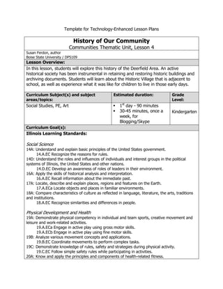 Template for Technology-Enhanced Lesson Plans<br />,[object Object],Lesson Plan Template retrieved from http://www.scribd.com/doc/30570732/Template-for-Technology-Enhanced-Lesson-Plans (PDF has been converted to a word document)<br />Appendix<br />Images/links used for eBook: Click on image to view Web page.<br />The Ott Farm (1885)Antes House (1870)The Antes House, located one-half block west of the train station on Deerfield Road, became Deerfield’s first apartment buildingWaukegan Road, near SE corner (1893)Logging (1890s)Knaak Pharmacy (1890s)Deerfield Grammar SchoolStudents (1895-1900)Gastfield Children (1900)Harvesting hay at the Rockenbach Farm (1900)House on Elm Street (1901)Downtown, NE corner (1907)Train at Deerfield Station (1908)Mail (1909)Deerfield’s first car (1909)Looking north on Deerfield Road, from St. Paul’s steeple (1910)School (1910)Horse-drawn School Bus (1912)Interior, Antes General Store (1912)Downtown NE corner and horse (1915) Downtown, SW corner (1915)School Bus (1921)Brickyard workers (1920)Oldest unchanged corner in downtown Deerfield (1948)<br />