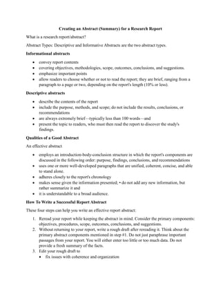 Creating an Abstract (Summary) for a Research Report
What is a research report/abstract?
Abstract Types: Descriptive and Informative Abstracts are the two abstract types.
Informational abstracts
 convey report contents
 covering objectives, methodologies, scope, outcomes, conclusions, and suggestions.
 emphasize important points
 allow readers to choose whether or not to read the report; they are brief, ranging from a
paragraph to a page or two, depending on the report's length (10% or less).
Descriptive abstracts
 describe the contents of the report
 include the purpose, methods, and scope; do not include the results, conclusions, or
recommendations
 are always extremely brief—typically less than 100 words—and
 present the topic to readers, who must then read the report to discover the study's
findings.
Qualities of a Good Abstract
An effective abstract
 employs an introduction-body-conclusion structure in which the report's components are
discussed in the following order: purpose, findings, conclusions, and recommendations
 uses one or more well-developed paragraphs that are unified, coherent, concise, and able
to stand alone.
 adheres closely to the report's chronology
 makes sense given the information presented; • do not add any new information, but
rather summarize it and
 it is understandable to a broad audience.
How To Write a Successful Report Abstract
These four steps can help you write an effective report abstract:
1. Reread your report while keeping the abstract in mind. Consider the primary components:
objectives, procedures, scope, outcomes, conclusions, and suggestions.
2. Without returning to your report, write a rough draft after rereading it. Think about the
primary abstract components mentioned in step #1. Do not just paraphrase important
passages from your report. You will either enter too little or too much data. Do not
provide a fresh summary of the facts.
3. Edit your rough draft to
 fix issues with coherence and organization
 