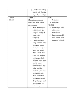 6) Guru bertanya tentang
sinopsis bab 15 secara
ringkas kepada pelajar
Langkah 1
(20 minit)
Aktiviti 1:
Menyenaraikan peristiwa
penting dan watak melalui
pembentangan.
- Guru membahagikan
pelajar kepada tiga
kumpulan kecil (4-5
orang setiap
kumpulan).
- Guru mengarahkan
setiap kumpulan untuk
berbincang tentang
peristiwa penting dan
watak yang ada di
dalam bab 15 Hikayat
Hang Tuah dan hasil
perbincangan ditulis
pada kad manila yang
telah disediakan.
Kemudian wakil bagi
setiap kumpulan
membentangkan hasil
perbincangan tadi.
- Guru menilai hasil
perbincangan dibantu
dengan tayangan slaid
serta penilaian dari
rakan sebaya.
ABM:
- Kad manila
- Pen marker.
TEKNIK:
- Perbincangan yang
dibuat secara
berkumpulan.
- Pembentangan oleh
salah seorang wakil
dari setiap kumpulan.
 