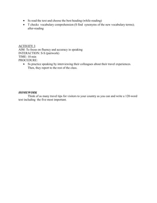 • Ss read the text and choose the best heading (while-reading)
• T checks vocabulary comprehension (S find synonyms of the new vocabulary terms);
after-reading
ACTIVITY 3
AIM: To focus on fluency and accuracy in speaking
INTERACTION: S-S (pairwork)
TIME: 10 min
PROCEDURE:
• Ss practice speaking by interviewing their colleagues about their travel experiences.
Then, they report to the rest of the class.
HOMEWORK
Think of as many travel tips for visitors to your country as you can and write a 120-word
text including the five most important.
 
