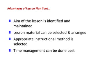 Advantages of Lesson Plan Cont…
Aim of the lesson is identified and
maintained
Lesson material can be selected & arranged
Appropriate instructional method is
selected
Time management can be done best
 