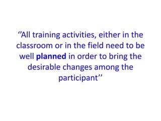 ‘’All training activities, either in the
classroom or in the field need to be
well planned in order to bring the
desirable changes among the
participant’’
 