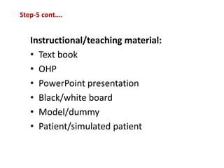 Instructional/teaching material:
• Text book
• OHP
• PowerPoint presentation
• Black/white board
• Model/dummy
• Patient/simulated patient
Step-5 cont….
 